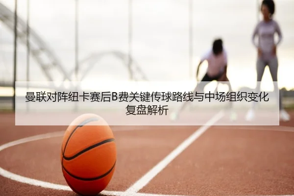 曼联对阵纽卡赛后B费关键传球路线与中场组织变化复盘解析